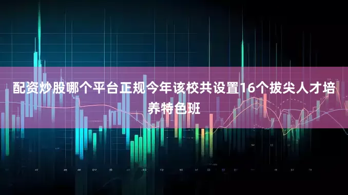 配资炒股哪个平台正规今年该校共设置16个拔尖人才培养特色班