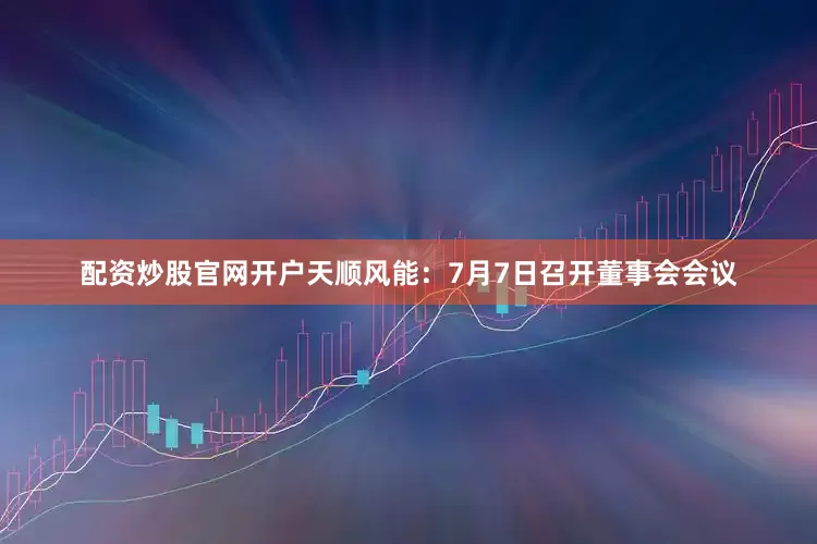 配资炒股官网开户天顺风能：7月7日召开董事会会议
