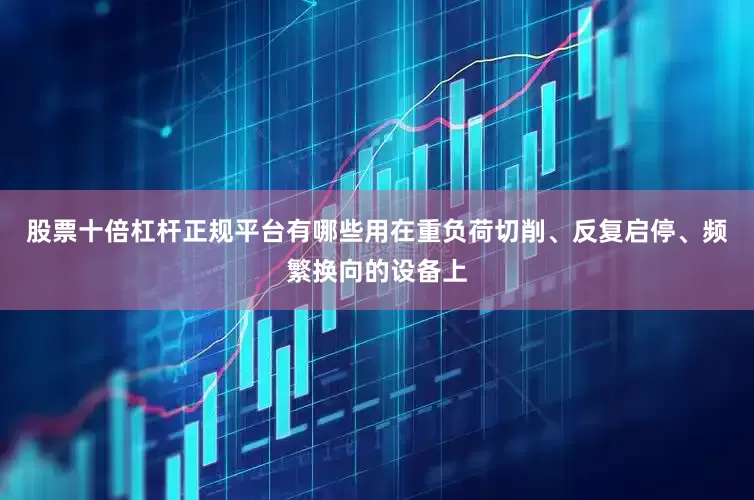 股票十倍杠杆正规平台有哪些用在重负荷切削、反复启停、频繁换向的设备上